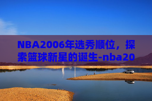 NBA2006年选秀顺位，探索篮球新星的诞生-nba2006年选秀顺位重排