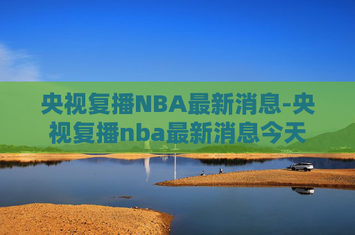 央视复播NBA最新消息-央视复播nba最新消息今天
