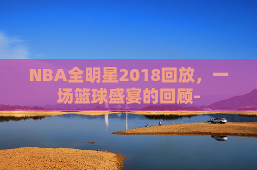 NBA全明星2018回放，一场篮球盛宴的回顾-