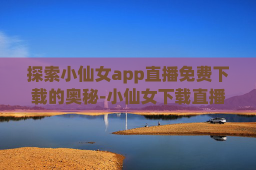 探索小仙女app直播免费下载的奥秘-小仙女下载直播平台