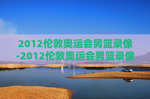 2012伦敦奥运会男篮录像-2012伦敦奥运会男篮录像视频