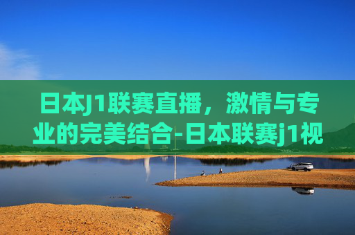 日本J1联赛直播，激情与专业的完美结合-日本联赛j1视频直播