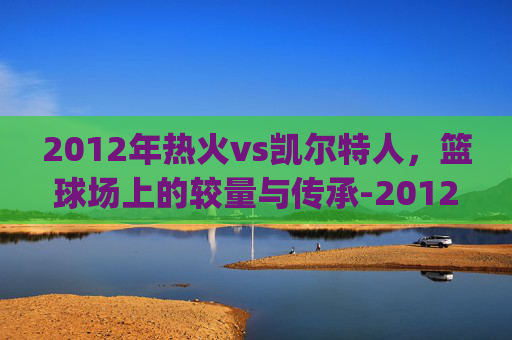 2012年热火vs凯尔特人，篮球场上的较量与传承-2012年热火vs凯尔特人g7全场比赛回发