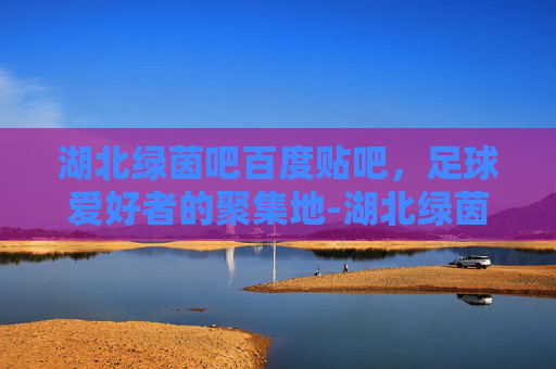 湖北绿茵吧百度贴吧，足球爱好者的聚集地-湖北绿茵吧 百度贴吧最新消息