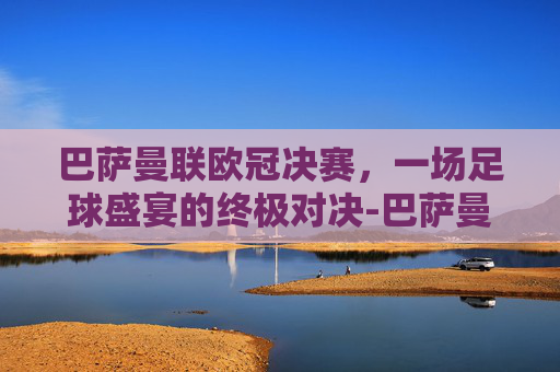 巴萨曼联欧冠决赛，一场足球盛宴的终极对决-巴萨曼联欧冠决赛全场回放