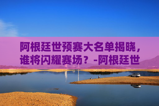阿根廷世预赛大名单揭晓，谁将闪耀赛场？-阿根廷世预赛大名单公布