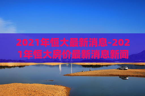 2021年恒大最新消息-2021年恒大房价最新消息新闻