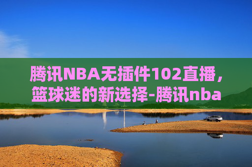 腾讯NBA无插件102直播，篮球迷的新选择-腾讯nba无插件直播吧