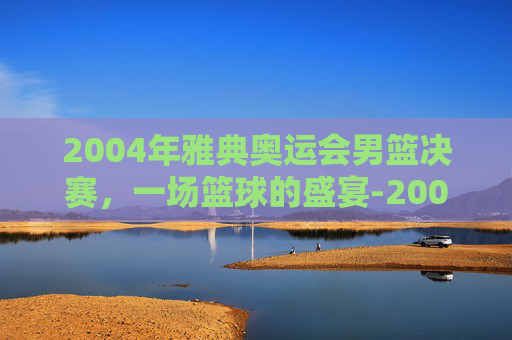 2004年雅典奥运会男篮决赛，一场篮球的盛宴-2004年雅典奥运会男篮决赛回放