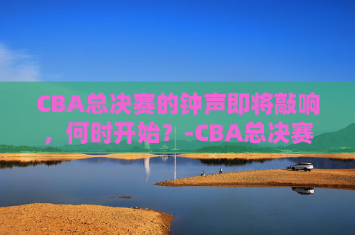 CBA总决赛的钟声即将敲响，何时开始？-CBA总决赛什么时候开始