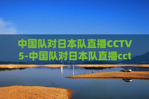 中国队对日本队直播CCTV5-中国队对日本队直播cctv5回放