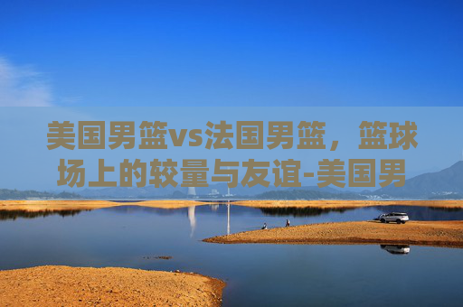美国男篮vs法国男篮，篮球场上的较量与友谊-美国男篮vs法国男篮回放