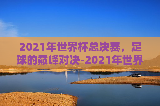 2021年世界杯总决赛，足球的巅峰对决-2021年世界杯总决赛比分