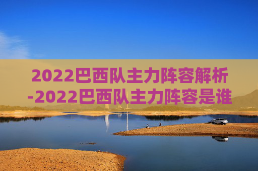 2022巴西队主力阵容解析-2022巴西队主力阵容是谁