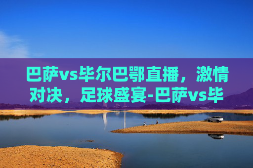 巴萨vs毕尔巴鄂直播，激情对决，足球盛宴-巴萨vs毕尔巴鄂直播时间