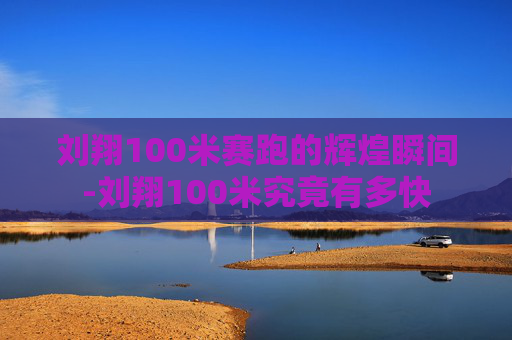 刘翔100米赛跑的辉煌瞬间-刘翔100米究竟有多快