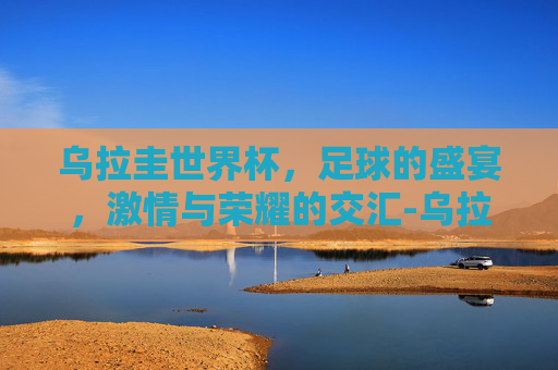 乌拉圭世界杯，足球的盛宴，激情与荣耀的交汇-乌拉圭世界杯冠军几次夺冠