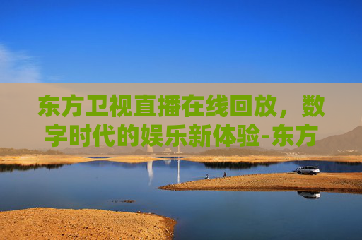 东方卫视直播在线回放，数字时代的娱乐新体验-东方卫视直播在线回放观看