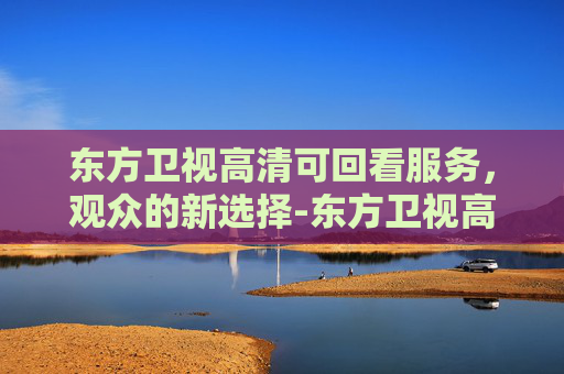 东方卫视高清可回看服务，观众的新选择-东方卫视高清回看直播