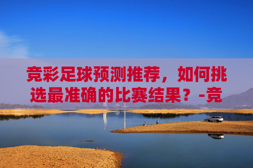竞彩足球预测推荐，如何挑选最准确的比赛结果？-竞彩足球预测推荐免费