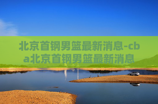 北京首钢男篮最新消息-cba北京首钢男篮最新消息