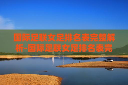 国际足联女足排名表完整解析-国际足联女足排名表完整图片