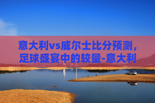 意大利vs威尔士比分预测，足球盛宴中的较量-意大利vs威尔士比分预测分析
