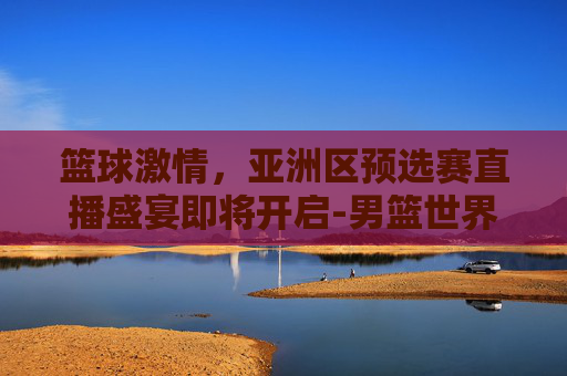 篮球激情，亚洲区预选赛直播盛宴即将开启-男篮世界杯亚洲区预选赛直播在哪看
