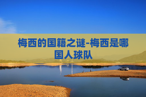 梅西的国籍之谜-梅西是哪国人球队