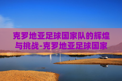 克罗地亚足球国家队的辉煌与挑战-克罗地亚足球国家队队员名单