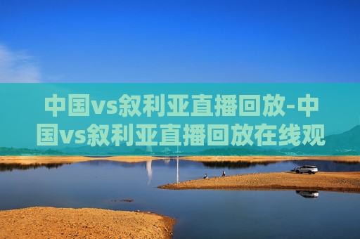 中国vs叙利亚直播回放-中国vs叙利亚直播回放在线观看