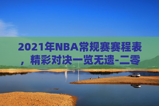 2021年NBA常规赛赛程表，精彩对决一览无遗-二零二一年nba常规赛