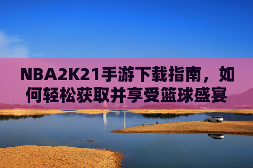 NBA2K21手游下载指南，如何轻松获取并享受篮球盛宴-nba2k21手游下载官方