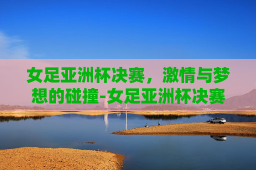 女足亚洲杯决赛，激情与梦想的碰撞-女足亚洲杯决赛时间