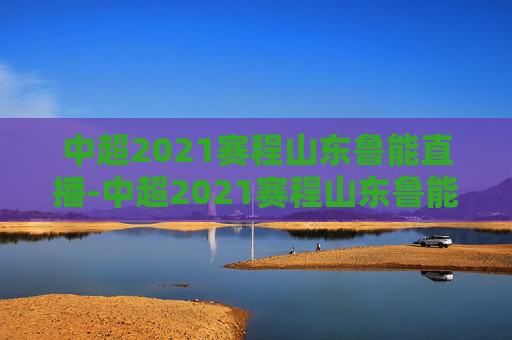 中超2021赛程山东鲁能直播-中超2021赛程山东鲁能直播回放
