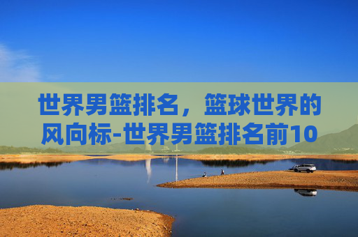世界男篮排名，篮球世界的风向标-世界男篮排名前100名