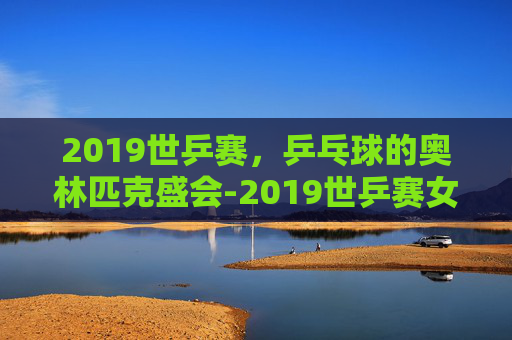 2019世乒赛，乒乓球的奥林匹克盛会-2019世乒赛女单决赛