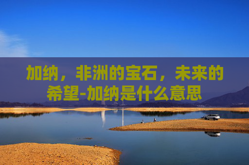 加纳，非洲的宝石，未来的希望-加纳是什么意思