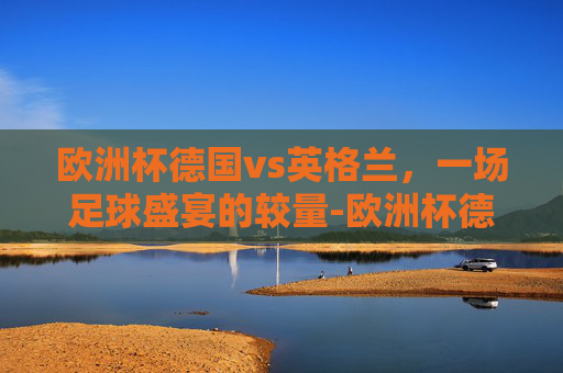 欧洲杯德国vs英格兰，一场足球盛宴的较量-欧洲杯德国vs英格兰回放