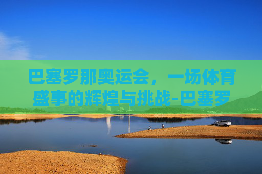 巴塞罗那奥运会，一场体育盛事的辉煌与挑战-巴塞罗那奥运会点火仪式