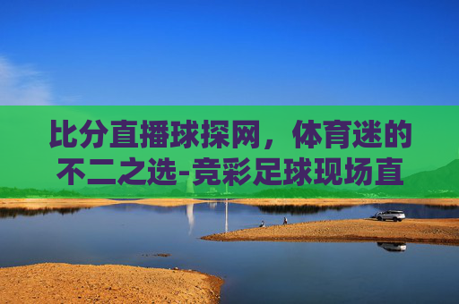 比分直播球探网，体育迷的不二之选-竞彩足球现场直播