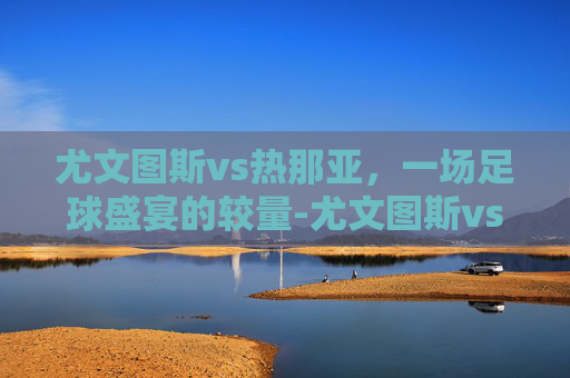 尤文图斯vs热那亚，一场足球盛宴的较量-尤文图斯vs热那亚历史战绩