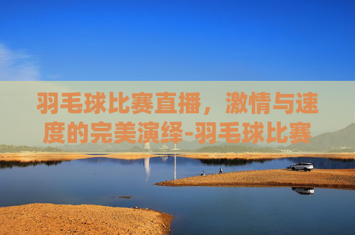 羽毛球比赛直播，激情与速度的完美演绎-羽毛球比赛直播时间