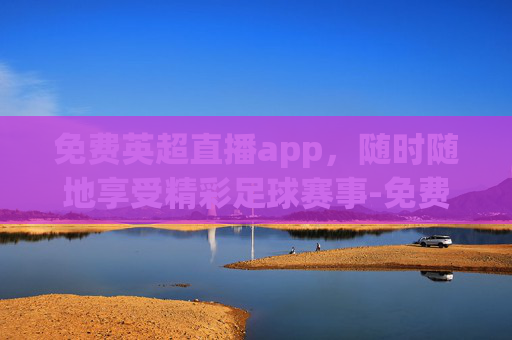 免费英超直播app，随时随地享受精彩足球赛事-免费英超直播在线观看视频