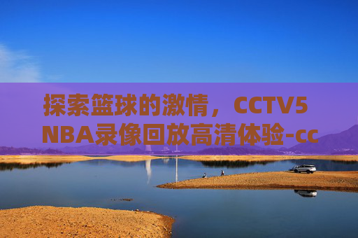 探索篮球的激情，CCTV5 NBA录像回放高清体验-cctv5nba录像回放高清录像回放