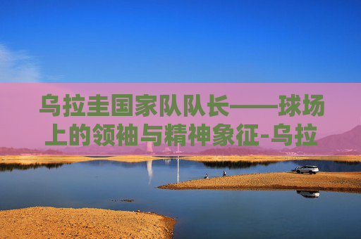 乌拉圭国家队队长——球场上的领袖与精神象征-乌拉圭国家队队长顺位