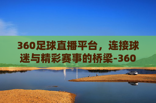 360足球直播平台，连接球迷与精彩赛事的桥梁-360足球直播平台下载