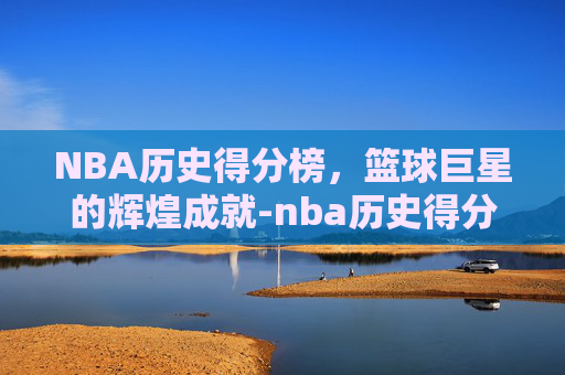 NBA历史得分榜，篮球巨星的辉煌成就-nba历史得分榜 总得分最新