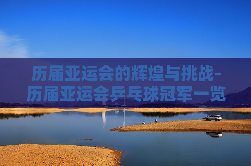历届亚运会的辉煌与挑战-历届亚运会乒乓球冠军一览表