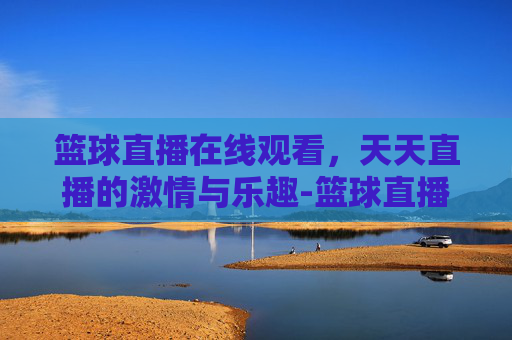 篮球直播在线观看，天天直播的激情与乐趣-篮球直播在线观看天天直播下载